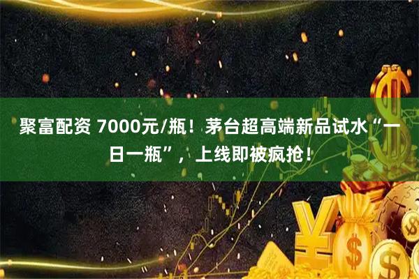 聚富配资 7000元/瓶！茅台超高端新品试水“一日一瓶”，上线即被疯抢！