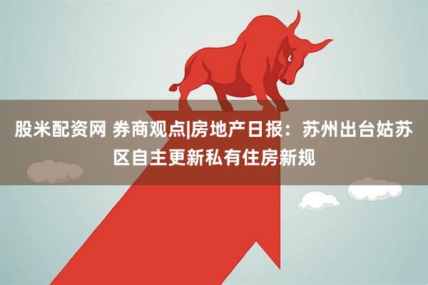 股米配资网 券商观点|房地产日报：苏州出台姑苏区自主更新私有住房新规
