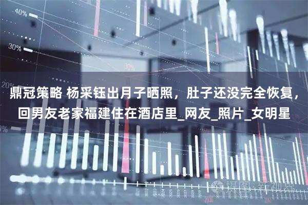 鼎冠策略 杨采钰出月子晒照，肚子还没完全恢复，回男友老家福建住在酒店里_网友_照片_女明星