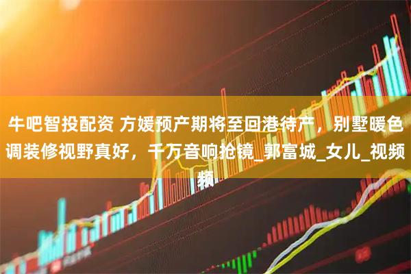 牛吧智投配资 方媛预产期将至回港待产，别墅暖色调装修视野真好，千万音响抢镜_郭富城_女儿_视频