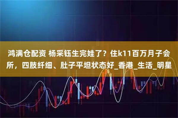 鸿满仓配资 杨采钰生完娃了？住k11百万月子会所，四肢纤细、肚子平坦状态好_香港_生活_明星