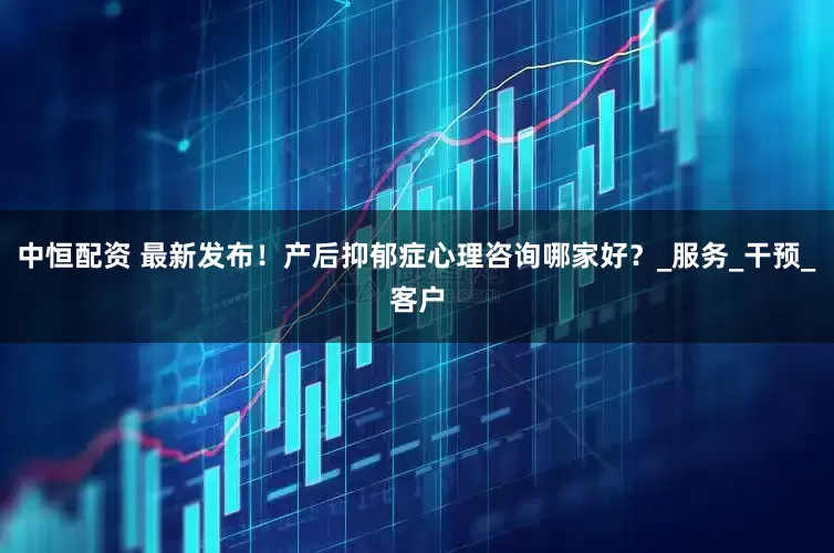 中恒配资 最新发布！产后抑郁症心理咨询哪家好？_服务_干预_客户