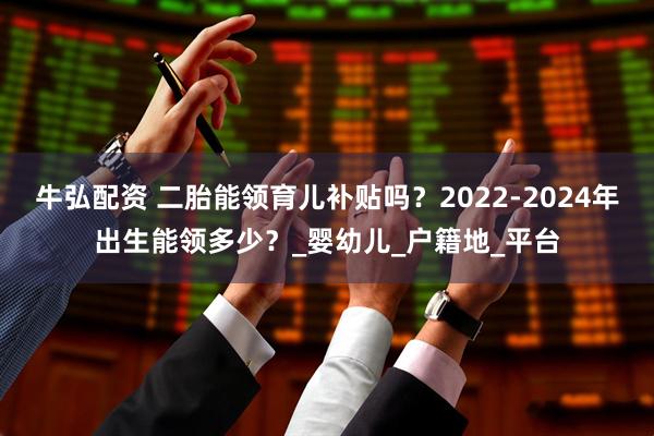 牛弘配资 二胎能领育儿补贴吗？2022-2024年出生能领多少？_婴幼儿_户籍地_平台