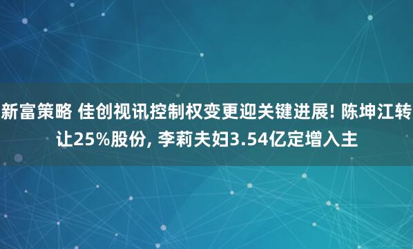 新富策略 佳创视讯控制权变更迎关键进展! 陈坤江转让25%股份, 李莉夫妇3.54亿定增入主