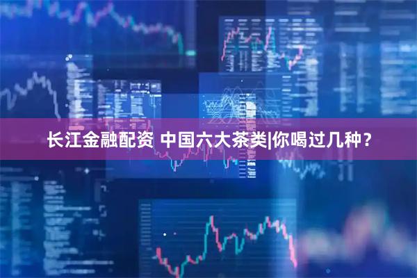 长江金融配资 中国六大茶类|你喝过几种？