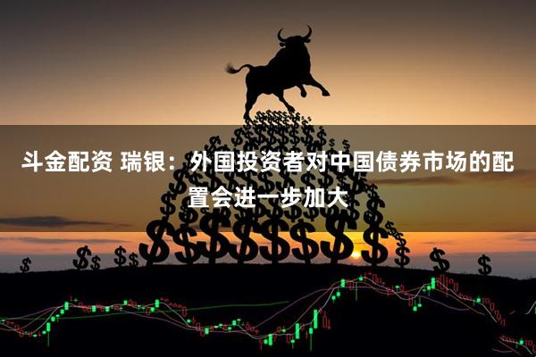 斗金配资 瑞银：外国投资者对中国债券市场的配置会进一步加大