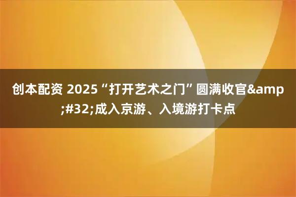 创本配资 2025“打开艺术之门”圆满收官 成入京游、入境游打卡点