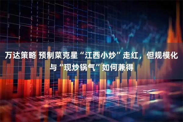 万达策略 预制菜克星“江西小炒”走红，但规模化与“现炒锅气”如何兼得