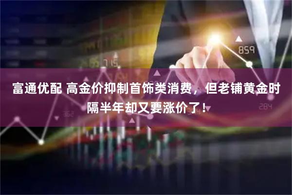 富通优配 高金价抑制首饰类消费，但老铺黄金时隔半年却又要涨价了！