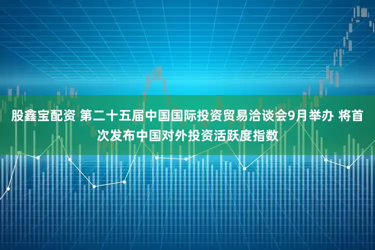 股鑫宝配资 第二十五届中国国际投资贸易洽谈会9月举办 将首次发布中国对外投资活跃度指数