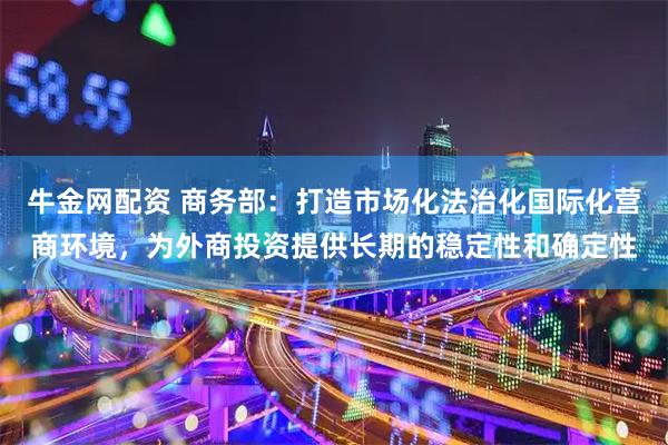 牛金网配资 商务部：打造市场化法治化国际化营商环境，为外商投资提供长期的稳定性和确定性