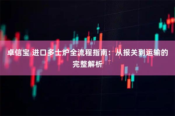 卓信宝 进口多士炉全流程指南：从报关到运输的完整解析