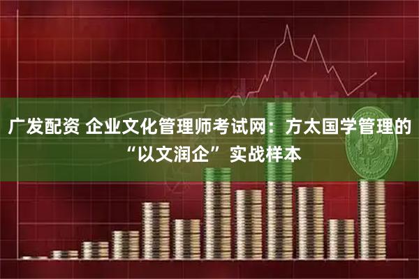 广发配资 企业文化管理师考试网：方太国学管理的 “以文润企” 实战样本
