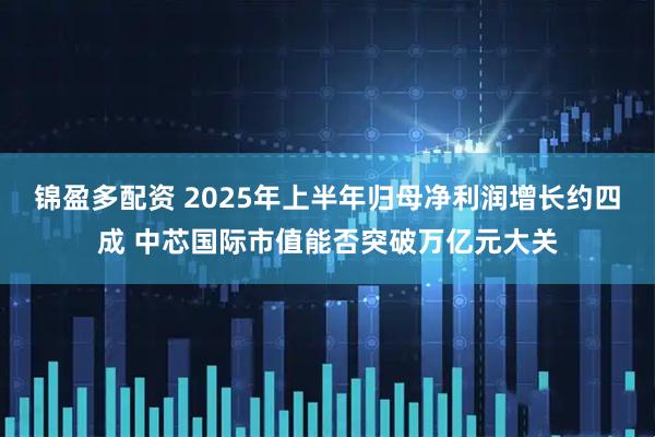 锦盈多配资 2025年上半年归母净利润增长约四成 中芯国际市值能否突破万亿元大关