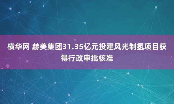 横华网 赫美集团31.35亿元投建风光制氢项目获得行政审批核准