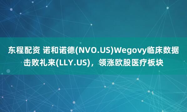 东程配资 诺和诺德(NVO.US)Wegovy临床数据击败礼来(LLY.US)，领涨欧股医疗板块