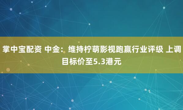 掌中宝配资 中金：维持柠萌影视跑赢行业评级 上调目标价至5.3港元