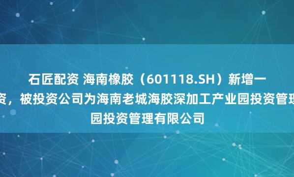 石匠配资 海南橡胶（601118.SH）新增一起对外投资，被投资公司为海南老城海胶深加工产业园投资管理有限公司
