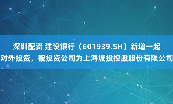 深圳配资 建设银行（601939.SH）新增一起对外投资，被投资公司为上海城投控股股份有限公司