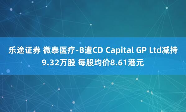 乐途证券 微泰医疗-B遭CD Capital GP Ltd减持9.32万股 每股均价8.61港元