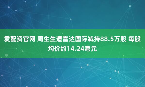 爱配资官网 周生生遭富达国际减持88.5万股 每股均价约14.24港元