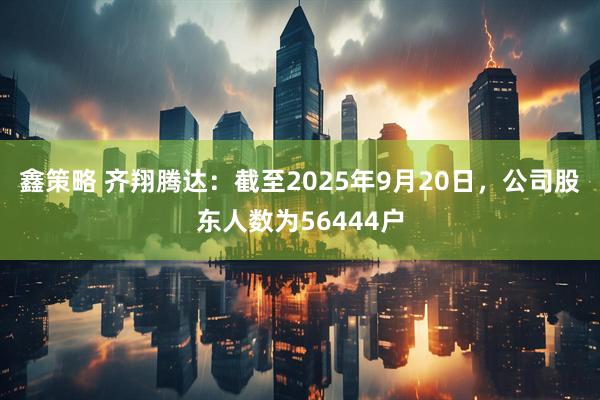 鑫策略 齐翔腾达：截至2025年9月20日，公司股东人数为56444户