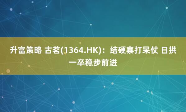 升富策略 古茗(1364.HK)：结硬寨打呆仗 日拱一卒稳步前进