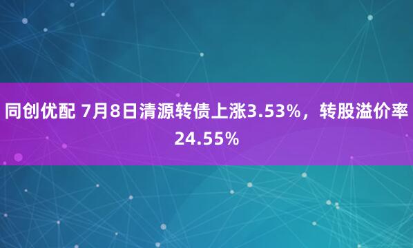同创优配 7月8日清源转债上涨3.53%，转股溢价率24.55%
