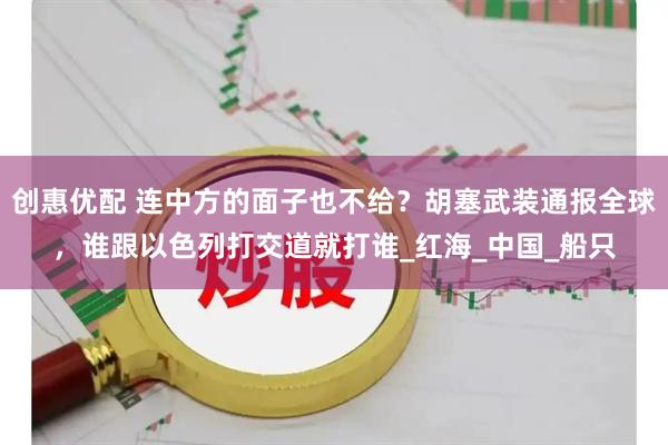 创惠优配 连中方的面子也不给？胡塞武装通报全球，谁跟以色列打交道就打谁_红海_中国_船只