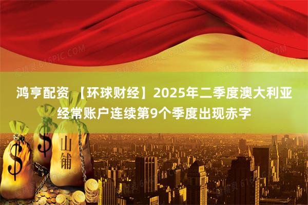 鸿亨配资 【环球财经】2025年二季度澳大利亚经常账户连续第9个季度出现赤字
