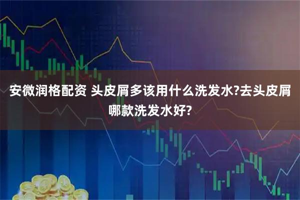 安微润格配资 头皮屑多该用什么洗发水?去头皮屑哪款洗发水好?