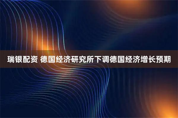 瑞银配资 德国经济研究所下调德国经济增长预期