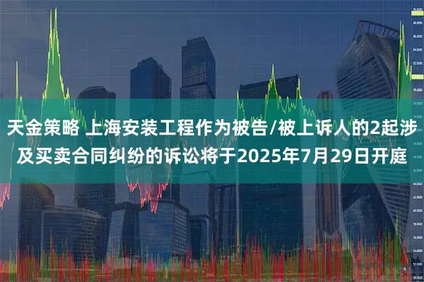 天金策略 上海安装工程作为被告/被上诉人的2起涉及买卖合同纠纷的诉讼将于2025年7月29日开庭