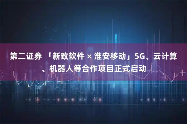 第二证券 「新致软件 × 淮安移动」5G、云计算、机器人等合作项目正式启动