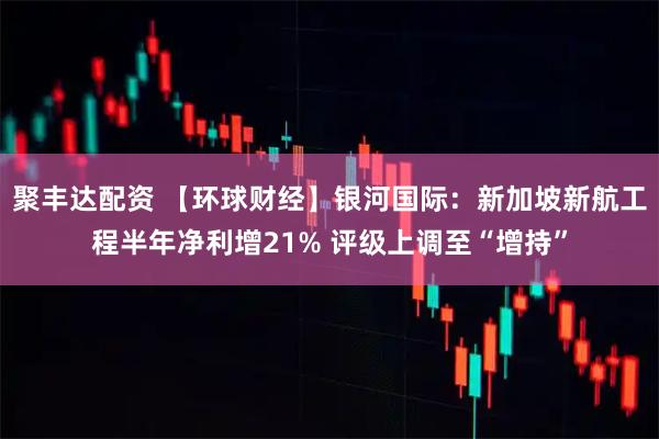 聚丰达配资 【环球财经】银河国际：新加坡新航工程半年净利增21% 评级上调至“增持”