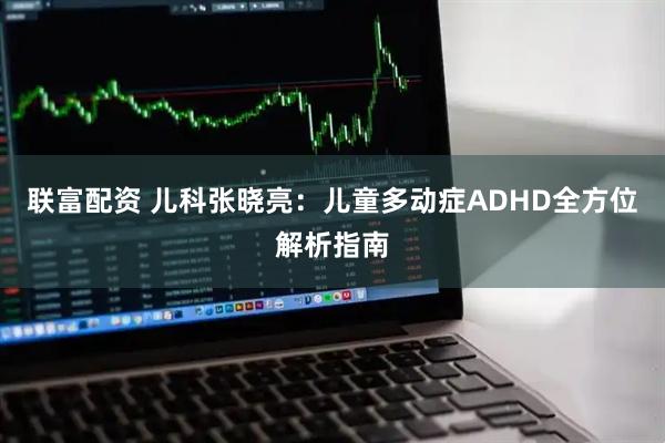 联富配资 儿科张晓亮：儿童多动症ADHD全方位解析指南