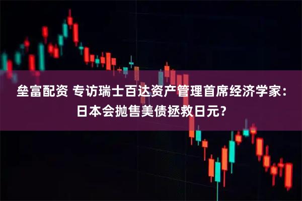 垒富配资 专访瑞士百达资产管理首席经济学家：日本会抛售美债拯救日元？