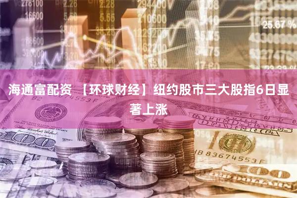 海通富配资 【环球财经】纽约股市三大股指6日显著上涨
