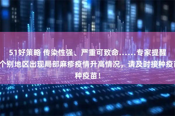 51好策略 传染性强、严重可致命……专家提醒：个别地区出现局部麻疹疫情升高情况，请及时接种疫苗！